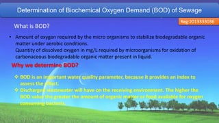 Determination of Biochemical Oxygen Demand (BOD) of Sewage
What is BOD?
• Amount of oxygen required by the micro organisms to stabilize biodegradable organic
matter under aerobic conditions.
Quantity of dissolved oxygen in mg/L required by microorganisms for oxidation of
carbonaceous biodegradable organic matter present in liquid.
Why we determine BOD?
 BOD is an important water quality parameter, because it provides an index to
assess the effect.
 Discharged wastewater will have on the receiving environment. The higher the
BOD value the greater the amount of organic matter or food available for oxygen
consuming bacteria.
Reg:2013333036
40
 