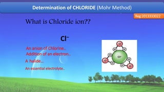 Determination of CHLORIDE (Mohr Method)
Reg:2013333022
Cl−
An anion of Chlorine..
Addition of an electron..
A halide…
An essential electrolyte..
What is Chloride ion??
44
 