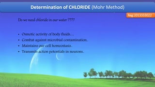 Determination of CHLORIDE (Mohr Method)
Reg:2013333022
Do we need chloride in our water ????
• Osmotic activity of body fluids…
• Combat against microbial contamination..
• Maintains our cell homeostasis..
• Transmits action potentials in neurons..
45
 