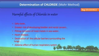 Determination of CHLORIDE (Mohr Method)
Reg:2013333022
Harmful effects of Chloride in water
• Salty taste..
• Greater risk of developing bladder and rectal cancers..
• Pitting corrosion of most metals in sea-water..
• Heart Disease..
• Destruction of the cellular barriers surrounding the
lungs..
• Adverse effect of human respiratory system
48
 