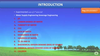 INTRODUCTION
Reg:2013333027
.
• Experimented water of 2nd ladies hall
• Water Supply Engineering Sewerage Engineering
1. pH
2. CARBON DIOXIDE OF WATER
3. TURBIDITY OF WATER
4. CO2
5. IRON IN WATER
6. MANGANESE IN WATER
7. HARDNESS OF WATER
8. TS, DS AND SS
9. BIOCHEMICAL OXYGEN DEMAND (BOD) OF SEWAGE
10. CHEMICAL OXYGEN DEMAND (COD) OF SEWAGE
11. CHLORIDE
5 5
 