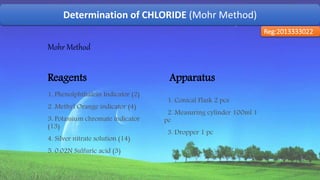Determination of CHLORIDE (Mohr Method)
Reg:2013333022
Mohr Method
Reagents
1. Phenolphthalein Indicator (2)
2. Methyl Orange indicator (4)
3. Potassium chromate indicator
(13)
4. Silver nitrate solution (14)
5. 0.02N Sulfuric acid (3)
Apparatus
1. Conical Flask 2 pcs
2. Measuring cylinder 100ml 1
pc
3. Dropper 1 pc
50
 