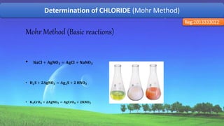 Determination of CHLORIDE (Mohr Method)
Reg:2013333022
Mohr Method (Basic reactions)
• 𝐍𝐚𝐂𝐥 + 𝐀𝐠𝐍𝐎 𝟑 = 𝐀𝐠𝐂𝐥 + 𝐍𝐚𝐍𝐎 𝟑
• 𝐇 𝟐 𝐒 + 𝟐𝐀𝐠𝐍𝐎 𝟑 = 𝐀𝐠 𝟐 𝐒 + 𝟐 𝐇𝐍𝐎 𝟑
• 𝐊 𝟐 𝐂𝐫𝐎 𝟒 + 𝟐𝐀𝐠𝐍𝐎 𝟑 = 𝐀𝐠𝐂𝐫𝐎 𝟒 + 𝟐𝐊𝐍𝐎 𝟑
51
 