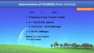 Determination of CHLORIDE (Mohr Method)
Reg:2013333022
S1V1 = S2V2
 𝟏/𝟕𝟏(𝒎𝒐𝒍/𝑳)∗ 𝑽𝟏 𝒎𝒍 = S2 𝒎𝒐𝒍/𝑳 ∗ 𝑽𝟐(𝐦𝐥)
 S2 = 𝑽𝟏/(𝟕𝟏∗𝑽𝟐) (𝒎𝒐𝒍/𝑳)
 S2 =𝑽𝟏/(𝟕𝟏∗𝑽𝟐) ∗ (𝟑𝟓.𝟓∗𝟏𝟎𝟎𝟎) 𝒎𝒈/𝑳
 S2 =𝑽𝟏/𝑽𝟐 ∗ 𝟓𝟎𝟎(𝒎𝒈𝑳)
Where, V1 = ml of AgNO3
V2 = ml of sample
54
 
