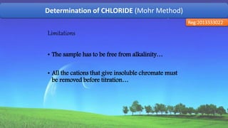 Determination of CHLORIDE (Mohr Method)
Reg:2013333022
Limitations
• The sample has to be free from alkalinity…
• All the cations that give insoluble chromate must
be removed before titration…
57
 