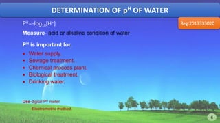 DETERMINATION OF pH OF WATER
Reg:2013333020PH=-log10[H+]
Measure- acid or alkaline condition of water.
PH is important for,
 Water supply.
 Sewage treatment.
 Chemical process plant.
 Biological treatment.
 Drinking water.
Use-digital PH meter.
-Electrometric method.
6 6
 