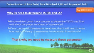 Why its need to determine TS,TDS and SS?
First we detect ,what is our concern, to determine TS,TDS and SS or
to find out the proper treatment of wastewater?
If our concern with wastewater treatment then it will need to know
how much efficiency of wastewater to suspended its waste solid.
That’s why we need to measure these parameter.
Determination of Total Solid, Total Dissolved Solid and Suspended Solid
Reg:2013333033
9 9
 