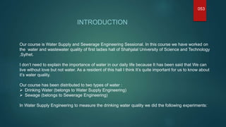 INTRODUCTION
053
Our course is Water Supply and Sewerage Engineering Sessional. In this course we have worked on
the water and wastewater quality of first ladies hall of Shahjalal University of Science and Technology
,Sylhet.
I don’t need to explain the importance of water in our daily life because It has been said that We can
live without love but not water. As a resident of this hall I think It’s quite important for us to know about
it’s water quality.
Our course has been distributed to two types of water :
 Drinking Water (belongs to Water Supply Engineering)
 Sewage (belongs to Sewerage Engineering)
In Water Supply Engineering to measure the drinking water quality we did the following experiments:
 