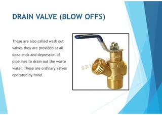 DRAIN VALVE (BLOW OFFS)
These are also called wash out
valves they are provided at all
dead ends and depression of
pipelines to drain out the waste
water. These are ordinary valves
operated by hand.
 
