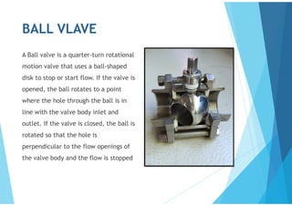 BALL VLAVE
A Ball valve is a quarter-turn rotational
motion valve that uses a ball-shaped
disk to stop or start flow. If the valve is
opened, the ball rotates to a point
where the hole through the ball is in
line with the valve body inlet and
outlet. If the valve is closed, the ball is
rotated so that the hole is
perpendicular to the flow openings of
the valve body and the flow is stopped
 