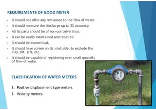 REQUIREMENTS OF GOOD METER
 It should not offer any resistance to the flow of water.
 It should measure the discharge up to 2% accuracy.
 All its parts should be of non-corrosive alloy.
 It can be easily maintained and repaired.
 It should be economical.
 It should have screen on its inlet side, to exclude the
clay, silt, grit, etc.
 It should be capable of registering even small quantity
of flow of water.
CLASSIFICATION OF WATER METERS
1. Positive displacement type meters
2. Velocity meters.
 