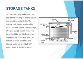 STORAGE TANKS
Storage tanks may be kept on the
roof of the building or on the ground
and should be water tight. The
storage tank should be placed in
such a position so that the discharge
of water can be readily seen. The
tank should be provided with over
flow pipe and drain pipe near the
bottom to clean the tank. The
storage tanks are provided with
outlet pipes to draw the water.
 
