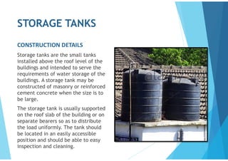 STORAGE TANKS
CONSTRUCTION DETAILS
Storage tanks are the small tanks
installed above the roof level of the
buildings and intended to serve the
requirements of water storage of the
buildings. A storage tank may be
constructed of masonry or reinforced
cement concrete when the size is to
be large.
The storage tank is usually supported
on the roof slab of the building or on
separate bearers so as to distribute
the load uniformly. The tank should
be located in an easily accessible
position and should be able to easy
inspection and cleaning.
 