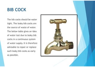 BIB COCK
The bib cocks should be water
tight. The leaky bib cocks are
the source of waste of water.
The below table gives an idea
of water lost due to leaky bib
cocks in a continuous system
of water supply. It is therefore
advisable to repair or replace
such leaky bib cocks as early
as possible.
 