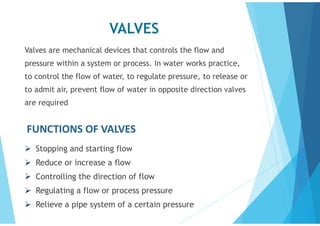 VALVES
Valves are mechanical devices that controls the flow and
pressure within a system or process. In water works practice,
to control the flow of water, to regulate pressure, to release or
to admit air, prevent flow of water in opposite direction valves
are required
FUNCTIONS OF VALVES
 Stopping and starting flow
 Reduce or increase a flow
 Controlling the direction of flow
 Regulating a flow or process pressure
 Relieve a pipe system of a certain pressure
 