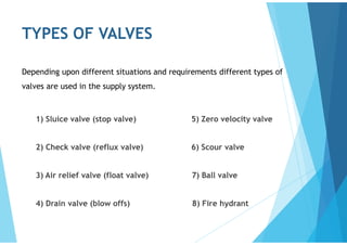 TYPES OF VALVES
1) Sluice valve (stop valve) 5) Zero velocity valve
2) Check valve (reflux valve) 6) Scour valve
3) Air relief valve (float valve) 7) Ball valve
4) Drain valve (blow offs) 8) Fire hydrant
Depending upon different situations and requirements different types of
valves are used in the supply system.
 