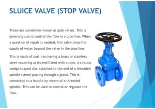SLUICE VALVE (STOP VALVE)
These are sometimes known as gate valves. This is
generally use to control the flow in a pipe line. When
a question of repair is needed, this valve close the
supply of water beyond the valve in the pipe line.
This is made of cast iron having a brass or stainless
steel mounting at its end fitted with a pipe. A circular
wedge shaped disc attached to the end of a threaded
spindle (stem) passing through a gland. This is
connected to a handle by means of a threaded
spindle. This can be used to control or regulate the
flow.
 