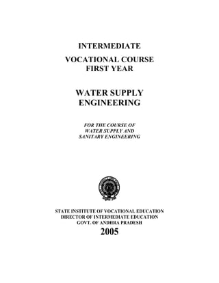 INTERMEDIATE
VOCATIONAL COURSE
FIRST YEAR
WATER SUPPLY
ENGINEERING
FOR THE COURSE OF
WATER SUPPLY AND
SANITARY ENGINEERING
STATE INSTITUTE OF VOCATIONAL EDUCATION
DIRECTOR OF INTERMEDIATE EDUCATION
GOVT. OF ANDHRA PRADESH
2005
 