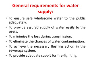 General requirements for water
supply:
• To ensure safe wholesome water to the public
adequately.
• To provide assured supply of water easily to the
users.
• To minimize the loss during transmission.
• To eliminate the chances of water contamination.
• To achieve the necessary flushing action in the
sewerage system.
• To provide adequate supply for fire-fighiting.
 