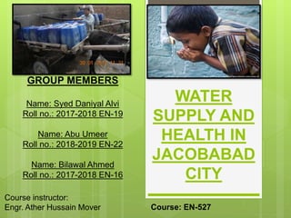 WATER
SUPPLY AND
HEALTH IN
JACOBABAD
CITY
GROUP MEMBERS
Name: Syed Daniyal Alvi
Roll no.: 2017-2018 EN-19
Name: Abu Umeer
Roll no.: 2018-2019 EN-22
Name: Bilawal Ahmed
Roll no.: 2017-2018 EN-16
Course instructor:
Engr. Ather Hussain Mover Course: EN-527
 