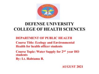 DEFENSE UNIVERSITY
COLLEGE OF HEALTH SCIENCES
DEPARTMENT OF PUBLIC HEALTH
Course Title: Ecology and Environmental
Health for health officer students
Course Topic: Water Supply for 2nd year HO
students
By: Lt. Habtamu B.
AUGUST 2021
 