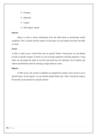 10 | P a g e
 Currency
 Data/time
 Logical
 OLE Object Picture
Queries
Query is used to extract information from the table based on performing certain
conditions. This is mainly used for reports. In this query we can include more than one table
at a time.
Forms
A form is used to get a record from user in specific format. Using forms we can display
records in specific manner. In forms we can set layout properties and data properties. Using
forms we can design the fields in text box and check box for selecting a list of options and
radio or push buttons used for selecting a single option at a time.
Reports
In MS Access, the records in database are prepared for reports. Each record is set in
specific place. In the reports, we can include needed fields only. After viewing the reports,
the records can be printed in a specific manner.
 