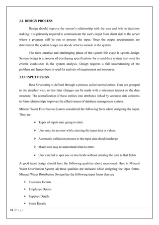 16 | P a g e
3.2 DESIGN PROCESS
Design should improve the system’s relationship with the user and help in decision-
making. It is primarily required to communicate the user’s input from client side to the server
where a program will be run to process the input. Once the output requirements are
determined, the system design can decide what to include in the system.
The most creative and challenging phase of the system life cycle is system design.
System design is a process of developing specifications for a candidate system that meet the
criteria established in the system analysis. Design requires a full understanding of the
problem and hence there is need for analysis of requirement and resources.
3.2.1 INPUT DESIGN
Data Structuring is defined through a process called normalization. Data are grouped
in the simplest way, so that later changes can be made with a minimum impact on the data
structure. The normalization of these entities into attributes linked by common data elements
to form relationships improves the effectiveness of database management system.
Mineral Water Distribution System considered the following facts while designing the input.
They are
 Types of inputs user going to enter.
 User may do an error while entering the input data or values.
 Automatic validation process to the input data should undergo
 Make user easy to understand what to enter.
 User can fail to spot one or two fields without entering the data in that fields.
A good input design should have the following qualities above mentioned. Here in Mineral
Water Distribution System all these qualities are included while designing the input forms.
Mineral Water Distribution System has the following input forms they are
 Customer Details
 Employee Details
 Supplier Details
 Stock Details
 