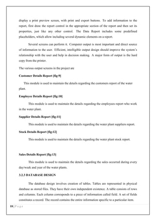 18 | P a g e
display a print preview screen, with print and export buttons. To add information to the
report, first draw the report control in the appropriate section of the report and then set its
properties, just like any other control. The Data Report includes some predefined
placeholders, which allow including several dynamic elements on a report.
Several screens can perform it. Computer output is most important and direct source
of information to the user. Efficient, intelligible output design should improve the system’s
relationship with the user and help in decision making. A major form of output is the hard
copy from the printer.
The various output screens in the project are
Customer Details Report [fig:9]
This module is used to maintain the details regarding the customers report of the water
plant.
Employee Details Report [fig:10]
This module is used to maintain the details regarding the employees report who work
in the water plant.
Supplier Details Report [fig:11]
This module is used to maintain the details regarding the water plant suppliers report.
Stock Details Report [fig:12]
This module is used to maintain the details regarding the water plant stock report.
Sales Details Report [fig:13]
This module is used to maintain the details regarding the sales occurred during every
day/week and year of the water plants.
3.2.3 DATABASE DESIGN
The database design involves creation of tables. Tables are represented in physical
database as stored files. They have their own independent existence. A table consists of rows
and columns. Each column corresponds to a piece of information called field. A set of fields
constitutes a record. The record contains the entire information specific to a particular item.
 
