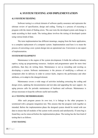 22 | P a g e
4. SYSTEM TESTING AND IMPLEMENTATION
4.1 SYSTEM TESTING
Software testing is a critical element of software quality assurance and represents the
ultimate review of specification, design and coding. Testing is a process of executing a
program with the intent of finding errors. The user tests the developed system and change is
made according to their needs. The testing phase involves the testing of developed system
using various kinds of data.
The term implementation has different meanings, ranging from the basic application,
to a complete replacement of a computer system. Implementation used here is to mean the
process of converting a new system design into an operational one. Conversion is one aspect
of implementation.
SYSTEM DEVELOPMENT
Maintenance is the engine of the system development. It holds the software industry
captive, trying up programming resources. Analysts and programmers spent far more time
problems, than they do writing them. Maintenance is not as rewarding and exciting as
developing a system. Software maintenance is the process of modifying a software or
component after its delivery in order to correct faults, improve the performance and other
attributes, or to adapt to the changed element.
Maintenance covers a wide range of activities including correcting the coding and
design errors, updating the documentation and test data and upgrading the user support. An
aging process calls for periodic maintenance of hardware and software. Maintenance is
always necessary to keep the software useful and reusable.
4.1.1 TESTING METHODOLOGIES
After each program passes its own test, it is linkage to the other programs is
scrutinized with a program integration test. This ensures that the program work together as
intended. Before the implementation phase the designed system should be tested with raw
data to ensure that all modules of the system work correctly and satisfactorily. If some bug is
found they can be removed before the implementation phase. The testing has the four kind of
testing that is as follows.
UNIT TESTING
 