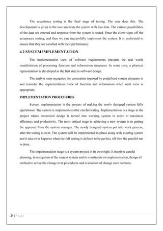 24 | P a g e
The acceptance testing is the final stage of testing. The user does this. The
development is given to the user and tests the system with live data. The various possibilities
of the data are entered and response from the system is tested. Once the client signs off the
acceptance testing, and then we can successfully implement the system. It is performed to
ensure that they are satisfied with their performance.
4.2 SYSTEM IMPLEMENTATION
The implementation view of software requirements presents the real world
manifestation of processing function and information structures. In some case, a physical
representation is developed as the first step in software design.
The analyst must recognize the constraints imposed by predefined system elements in
and consider the implementation view of function and information when such view is
appropriate.
IMPLEMENTATION PROCEDURES
System implementation is the process of making the newly designed system fully
operational. The system is implemented after careful testing. Implementation is a stage in the
project where theoretical design is turned into working system in order to maximize
efficiency and productivity. The most critical stage in achieving a new system is in getting
the approval from the system manager. The newly designed system put into work process,
after the testing is over. The system will be implemented in phase along with existing system
and it take over happens when the full testing is defined to be perfect, till then the parallel run
is done.
The implementation stage is a system project in its own right. It involves careful
planning, investigation of the current system and its constraints on implementation, design of
method to active the change over procedures and evaluation of change over methods.
 