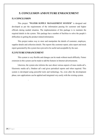 25 | P a g e
5. CONCLUSION AND FUTURE ENHANCEMENT
5.1 CONCLUSION
This project "WATER SUPPLY MANAGEMENT SYSTEM" is designed and
developed as per the requirements of the information passing for customer and higher
officials during needed situation. The implementation of this package is to maintain the
required details in the system. This package has a number of facilities to solve the people’s
difficulties in getting the product related information.
This project makes way to store and manipulate the details of customer, employee,
supplier details and collection details. The reports like customer report, sales report and stock
report generated by this system have proved to be useful and acceptable by the user.
5.2 FUTURE ENHANCEMENT
This system is very flexible and changes can be made without much difficulty. Future
extension in this system can be made to add the features in Internet advertisements.
Likewise, the system also informs the user about various aspects of mass media ad’s,
Electronic media ad’s, Outdoor ad’s and gives periodical reports and when required. This
system is developed using powerful tools and technology. So, even after the development
phase, new applications can be applied and integrated very easily with the existing system.
.
 
