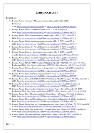 26 | P a g e
6. BIBLIOGRAPHY
References
1. Acharya, Kamal, Attendance Management System Project (April 28, 2024).
Available at
SSRN: https://ssrn.com/abstract=4810251 or http://dx.doi.org/10.2139/ssrn.4810251
2. Acharya, Kamal, Online Food Order System (May 2, 2024). Available at
SSRN: https://ssrn.com/abstract=4814732 or http://dx.doi.org/10.2139/ssrn.4814732
3. Acharya, Kamal, University management system project. (May 1, 2024). Available at
SSRN: https://ssrn.com/abstract=4814103 or http://dx.doi.org/10.2139/ssrn.4814103
4. Acharya, Kamal, Online banking management system. (May 1, 2024). Available at
SSRN: https://ssrn.com/abstract=4813597 or http://dx.doi.org/10.2139/ssrn.4813597
5. Acharya, Kamal, Online Job Portal Management System (May 5, 2024). Available at
SSRN: https://ssrn.com/abstract=4817534 or http://dx.doi.org/10.2139/ssrn.4817534
6. Acharya, Kamal, Employee leave management system. (May 7, 2024). Available
at SSRN: https://ssrn.com/abstract=4819626 or http://dx.doi.org/10.2139/ssrn.4819626
7. Acharya, Kamal, Online electricity billing project report. (May 7, 2024). Available at
SSRN: https://ssrn.com/abstract=4819630 or http://dx.doi.org/10.2139/ssrn.4819630
8. Acharya, Kamal, POLICY MANAGEMENT SYSTEM PROJECT REPORT. (December 10, 2023).
Available at SSRN: https://ssrn.com/abstract=4831694 or http://dx.doi.org/10.2139/ssrn.4831694
9. Acharya, Kamal, Online job placement system project report. (January 10, 2023). Available at
SSRN: https://ssrn.com/abstract=4831638 or http://dx.doi.org/10.2139/ssrn.4831638
10. Acharya, Kamal, Software testing for project report. (May 16, 2023). Available at
SSRN: https://ssrn.com/abstract=4831028 or http://dx.doi.org/10.2139/ssrn.4831028
11. Acharya, Kamal, ONLINE CRIME REPORTING SYSTEM PROJECT. (August 10, 2022). Available at
SSRN: https://ssrn.com/abstract=4831015 or http://dx.doi.org/10.2139/ssrn.4831015
12. Acharya, Kamal, Burger ordering system project report. (October 10, 2022). Available at
SSRN: https://ssrn.com/abstract=4832704 or http://dx.doi.org/10.2139/ssrn.4832704
13. Acharya, Kamal, Teachers Record Management System Project Report (December 10, 2023).
Available at SSRN: https://ssrn.com/abstract=4833821 or http://dx.doi.org/10.2139/ssrn.4833821
14. Acharya, Kamal, Dairy Management System Project Report (December 20, 2020). Available at
SSRN: https://ssrn.com/abstract=4835231 or http://dx.doi.org/10.2139/ssrn.4835231
15. Acharya, Kamal, Electrical Shop Management System Project (December 10, 2019). Available at
SSRN: https://ssrn.com/abstract=4835238 or http://dx.doi.org/10.2139/ssrn.4835238
16. Acharya, Kamal, Online book store management system project report. (Febuary 10, 2020). Available
at SSRN: https://ssrn.com/abstract=4835277 or http://dx.doi.org/10.2139/ssrn.4835277
17. Acharya, Kamal, Paint shop management system project report. (January 10, 2019). Available at
SSRN: https://ssrn.com/abstract=4835441 or http://dx.doi.org/10.2139/ssrn.4835441
18. Acharya, Kamal, Supermarket billing system project report. (August 10, 2021). Available at
SSRN: https://ssrn.com/abstract=4835474 or http://dx.doi.org/10.2139/ssrn.4835474
 