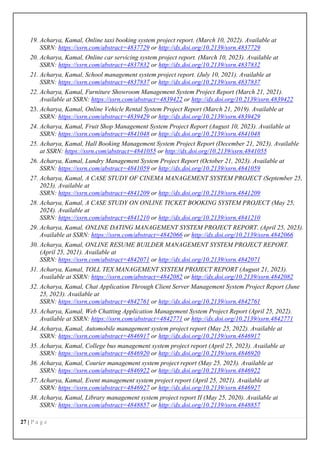 27 | P a g e
19. Acharya, Kamal, Online taxi booking system project report. (March 10, 2022). Available at
SSRN: https://ssrn.com/abstract=4837729 or http://dx.doi.org/10.2139/ssrn.4837729
20. Acharya, Kamal, Online car servicing system project report. (March 10, 2023). Available at
SSRN: https://ssrn.com/abstract=4837832 or http://dx.doi.org/10.2139/ssrn.4837832
21. Acharya, Kamal, School management system project report. (July 10, 2021). Available at
SSRN: https://ssrn.com/abstract=4837837 or http://dx.doi.org/10.2139/ssrn.4837837
22. Acharya, Kamal, Furniture Showroom Management System Project Report (March 21, 2021).
Available at SSRN: https://ssrn.com/abstract=4839422 or http://dx.doi.org/10.2139/ssrn.4839422
23. Acharya, Kamal, Online Vehicle Rental System Project Report (March 21, 2019). Available at
SSRN: https://ssrn.com/abstract=4839429 or http://dx.doi.org/10.2139/ssrn.4839429
24. Acharya, Kamal, Fruit Shop Management System Project Report (August 10, 2023). Available at
SSRN: https://ssrn.com/abstract=4841048 or http://dx.doi.org/10.2139/ssrn.4841048
25. Acharya, Kamal, Hall Booking Management System Project Report (December 21, 2023). Available
at SSRN: https://ssrn.com/abstract=4841055 or http://dx.doi.org/10.2139/ssrn.4841055
26. Acharya, Kamal, Lundry Management System Project Report (October 21, 2023). Available at
SSRN: https://ssrn.com/abstract=4841059 or http://dx.doi.org/10.2139/ssrn.4841059
27. Acharya, Kamal, A CASE STUDY OF CINEMA MANAGEMENT SYSTEM PROJECT (September 25,
2023). Available at
SSRN: https://ssrn.com/abstract=4841209 or http://dx.doi.org/10.2139/ssrn.4841209
28. Acharya, Kamal, A CASE STUDY ON ONLINE TICKET BOOKING SYSTEM PROJECT (May 25,
2024). Available at
SSRN: https://ssrn.com/abstract=4841210 or http://dx.doi.org/10.2139/ssrn.4841210
29. Acharya, Kamal, ONLINE DATING MANAGEMENT SYSTEM PROJECT REPORT. (April 25, 2023).
Available at SSRN: https://ssrn.com/abstract=4842066 or http://dx.doi.org/10.2139/ssrn.4842066
30. Acharya, Kamal, ONLINE RESUME BUILDER MANAGEMENT SYSTEM PROJECT REPORT.
(April 25, 2021). Available at
SSRN: https://ssrn.com/abstract=4842071 or http://dx.doi.org/10.2139/ssrn.4842071
31. Acharya, Kamal, TOLL TEX MANAGEMENT SYSTEM PROJECT REPORT (August 21, 2023).
Available at SSRN: https://ssrn.com/abstract=4842082 or http://dx.doi.org/10.2139/ssrn.4842082
32. Acharya, Kamal, Chat Application Through Client Server Management System Project Report (June
25, 2023). Available at
SSRN: https://ssrn.com/abstract=4842761 or http://dx.doi.org/10.2139/ssrn.4842761
33. Acharya, Kamal, Web Chatting Application Management System Project Report (April 25, 2022).
Available at SSRN: https://ssrn.com/abstract=4842771 or http://dx.doi.org/10.2139/ssrn.4842771
34. Acharya, Kamal, Automobile management system project report (May 25, 2022). Available at
SSRN: https://ssrn.com/abstract=4846917 or http://dx.doi.org/10.2139/ssrn.4846917
35. Acharya, Kamal, College bus management system project report (April 25, 2023). Available at
SSRN: https://ssrn.com/abstract=4846920 or http://dx.doi.org/10.2139/ssrn.4846920
36. Acharya, Kamal, Courier management system project report (May 25, 2023). Available at
SSRN: https://ssrn.com/abstract=4846922 or http://dx.doi.org/10.2139/ssrn.4846922
37. Acharya, Kamal, Event management system project report (April 25, 2021). Available at
SSRN: https://ssrn.com/abstract=4846927 or http://dx.doi.org/10.2139/ssrn.4846927
38. Acharya, Kamal, Library management system project report II (May 25, 2020). Available at
SSRN: https://ssrn.com/abstract=4848857 or http://dx.doi.org/10.2139/ssrn.4848857
 