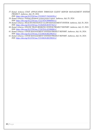 29 | P a g e
57. Kamal Acharya. CHAT APPLICATION THROUGH CLIENT SERVER MANAGEMENT SYSTEM
PROJECT. Authorea. July 29, 2024.
DOI: https://doi.org/10.22541/au.172228527.74316529/v1
58. Kamal Acharya. Parking allotment system project report. Authorea. July 29, 2024.
DOI: https://doi.org/10.22541/au.172227078.89966943/v1
59. Kamal Acharya. HEALTH INSURANCE CLAIM MANAGEMENT SYSTEM. Authorea. July 26, 2024.
DOI: https://doi.org/10.22541/au.172202020.06707762/v1
60. Kamal Acharya. ONLINE TRAIN BOOKING SYSTEM PROJECT REPORT. Authorea. July 22, 2024.
DOI: https://doi.org/10.22541/au.172167914.45160406/v1
61. Kamal Acharya. COVID MANAGEMENT SYSTEM PROJECT REPORT. Authorea. July 16, 2024.
DOI: https://doi.org/10.22541/au.172116616.60220024/v1
62. Kamal Acharya. COVID MANAGEMENT SYSTEM PROJECT REPORT. Authorea. July 16, 2024.
DOI: https://doi.org/10.22541/au.172116616.60220024/v1
 