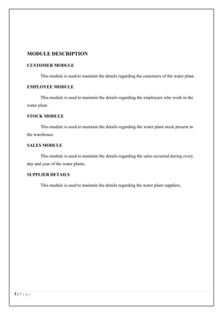 3 | P a g e
MODULE DESCRIPTION
CUSTOMER MODULE
This module is used to maintain the details regarding the customers of the water plant.
EMPLOYEE MODULE
This module is used to maintain the details regarding the employees who work in the
water plant.
STOCK MODULE
This module is used to maintain the details regarding the water plant stock present in
the warehouse.
SALES MODULE
This module is used to maintain the details regarding the sales occurred during every
day and year of the water plants.
SUPPLIER DETAILS
This module is used to maintain the details regarding the water plant suppliers.
 