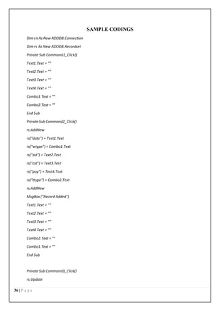 36 | P a g e
SAMPLE CODINGS
Dim cn As New ADODB.Connection
Dim rs As New ADODB.Recordset
Private Sub Command1_Click()
Text1.Text = ""
Text2.Text = ""
Text3.Text = ""
Text4.Text = ""
Combo1.Text = ""
Combo2.Text = ""
End Sub
Private Sub Command2_Click()
rs.AddNew
rs("date") = Text1.Text
rs("wtype") = Combo1.Text
rs("sid") = Text2.Text
rs("cid") = Text3.Text
rs("pay") = Text4.Text
rs("ttype") = Combo2.Text
rs.AddNew
MsgBox ("Record Added")
Text1.Text = ""
Text2.Text = ""
Text3.Text = ""
Text4.Text = ""
Combo2.Text = ""
Combo1.Text = ""
End Sub
Private Sub Command3_Click()
rs.Update
 