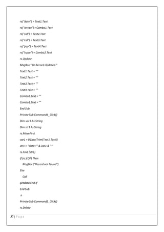 37 | P a g e
rs("date") = Text1.Text
rs("wtype") = Combo1.Text
rs("sid") = Text2.Text
rs("cid") = Text3.Text
rs("pay") = Text4.Text
rs("ttype") = Combo2.Text
rs.Update
MsgBox " Ur Record Updated."
Text1.Text = ""
Text2.Text = ""
Text3.Text = ""
Text4.Text = ""
Combo2.Text = ""
Combo1.Text = ""
End Sub
Private Sub Command4_Click()
Dim var1 As String
Dim str1 As String
rs.MoveFirst
var1 = UCase(Trim(Text1.Text))
str1 = "date='" & var1 & "'"
rs.Find (str1)
If (rs.EOF) Then
MsgBox ("Record not Found")
Else
Call
getdata End If
End Sub
n
Private Sub Command5_Click()
rs.Delete
 