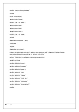 38 | P a g e
MsgBox "Current Record Deleted "
End Sub
Public Sub getdata()
Text1.Text = rs("date")
Combo1.Text = rs("wtype")
Text2.Text = rs("sid")
Text3.Text = rs("sid")
Text4.Text = rs("pay")
Combo2.Text = rs("ttype")
End Sub
Private Sub Command6_Click()
Unload Me
End Sub
Private Sub Form_Load()
cn.Open "Provider=Microsoft.Jet.OLEDB.4.0;Data Source=G:CSCCONFIRM CSMineral Water
ProjectDatabaseMineral.mdb;Persist Security Info=False"
rs.Open "Collection", cn, adOpenDynamic, adLockOptimistic
Text1.Text = Now
Combo1.AddItem ("Mini")
Combo1.AddItem ("Medium")
Combo1.AddItem ("Large")
Combo2.AddItem "Cash"
Combo2.AddItem "Cheque"
Combo2.AddItem "Credit Card"
Combo2.AddItem "Debit Card"
Combo2.AddItem "Demand Draft"
End Sub
 