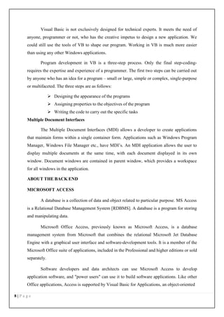 8 | P a g e
Visual Basic is not exclusively designed for technical experts. It meets the need of
anyone, programmer or not, who has the creative impetus to design a new application. We
could still use the tools of VB to shape our program. Working in VB is much more easier
than using any other Windows applications.
Program development in VB is a three-step process. Only the final step-coding-
requires the expertise and experience of a programmer. The first two steps can be carried out
by anyone who has an idea for a program – small or large, simple or complex, single-purpose
or multifaceted. The three steps are as follows:
 Designing the appearance of the programs
 Assigning properties to the objectives of the program
 Writing the code to carry out the specific tasks
Multiple Document Interfaces
The Multiple Document Interfaces (MDI) allows a developer to create applications
that maintain forms within a single container form. Applications such as Windows Program
Manager, Windows File Manager etc., have MDI’s. An MDI application allows the user to
display multiple documents at the same time, with each document displayed in its own
window. Document windows are contained in parent window, which provides a workspace
for all windows in the application.
ABOUT THE BACK END
MICROSOFT ACCESS
A database is a collection of data and object related to particular purpose. MS Access
is a Relational Database Management System [RDBMS]. A database is a program for storing
and manipulating data.
Microsoft Office Access, previously known as Microsoft Access, is a database
management system from Microsoft that combines the relational Microsoft Jet Database
Engine with a graphical user interface and software-development tools. It is a member of the
Microsoft Office suite of applications, included in the Professional and higher editions or sold
separately.
Software developers and data architects can use Microsoft Access to develop
application software, and "power users" can use it to build software applications. Like other
Office applications, Access is supported by Visual Basic for Applications, an object-oriented
 