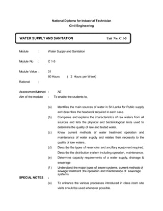 National Diploma for Industrial Technician
Civil Engineering
Module : Water Supply and Sanitation
Module No : C 1-5
Module Value : 01
60 Hours ( 2 Hours per Week)
Rational :
Assessment Method : AE
Aim of the module : To enable the students to,
(a) Identifies the main sources of water in Sri Lanka for Public supply
and describes the headwork required in each case.
(b) Compares and explains the characteristics of raw waters from all
sources and lists the physical and bacteriological tests used to
determine the quality of raw and tested water.
(c) Know current methods of water treatment operation and
maintenance of water supply and relates their necessity to the
quality of raw waters.
(d) Describe the types of reservoirs and ancillary equipment required.
Describe the distribution system including operation, maintenance.
(e) Determine capacity requirements of a water supply, drainage &
sewerage
(f ) Understand the major types of sewer systems, current methods of
sewage treatment ,the operation and maintenance of sewerage
systems
SPECIAL NOTES :
(a) To enhance the various processes introduced in class room site
visits should be used whenever possible.
WATER SUPPLY AND SANITATION Unit No: C 1-5
C
 