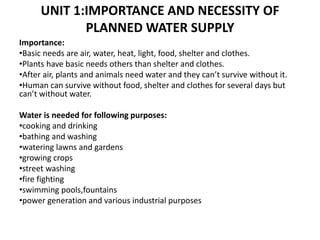 UNIT 1:IMPORTANCE AND NECESSITY OF
PLANNED WATER SUPPLY
Importance:
•Basic needs are air, water, heat, light, food, shelter and clothes.
•Plants have basic needs others than shelter and clothes.
•After air, plants and animals need water and they can’t survive without it.
•Human can survive without food, shelter and clothes for several days but
can’t without water.
Water is needed for following purposes:
•cooking and drinking
•bathing and washing
•watering lawns and gardens
•growing crops
•street washing
•fire fighting
•swimming pools,fountains
•power generation and various industrial purposes
 