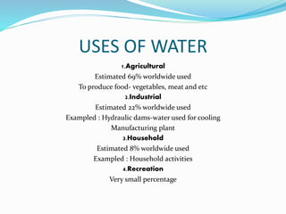 USES OF WATER 
1.Agricultural 
Estimated 69% worldwide used 
To produce food- vegetables, meat and etc 
2.Industrial 
Estimated 22% worldwide used 
Exampled : Hydraulic dams-water used for cooling 
Manufacturing plant 
3.Household 
Estimated 8% worldwide used 
Exampled : Household activities 
4.Recreation 
Very small percentage 
 