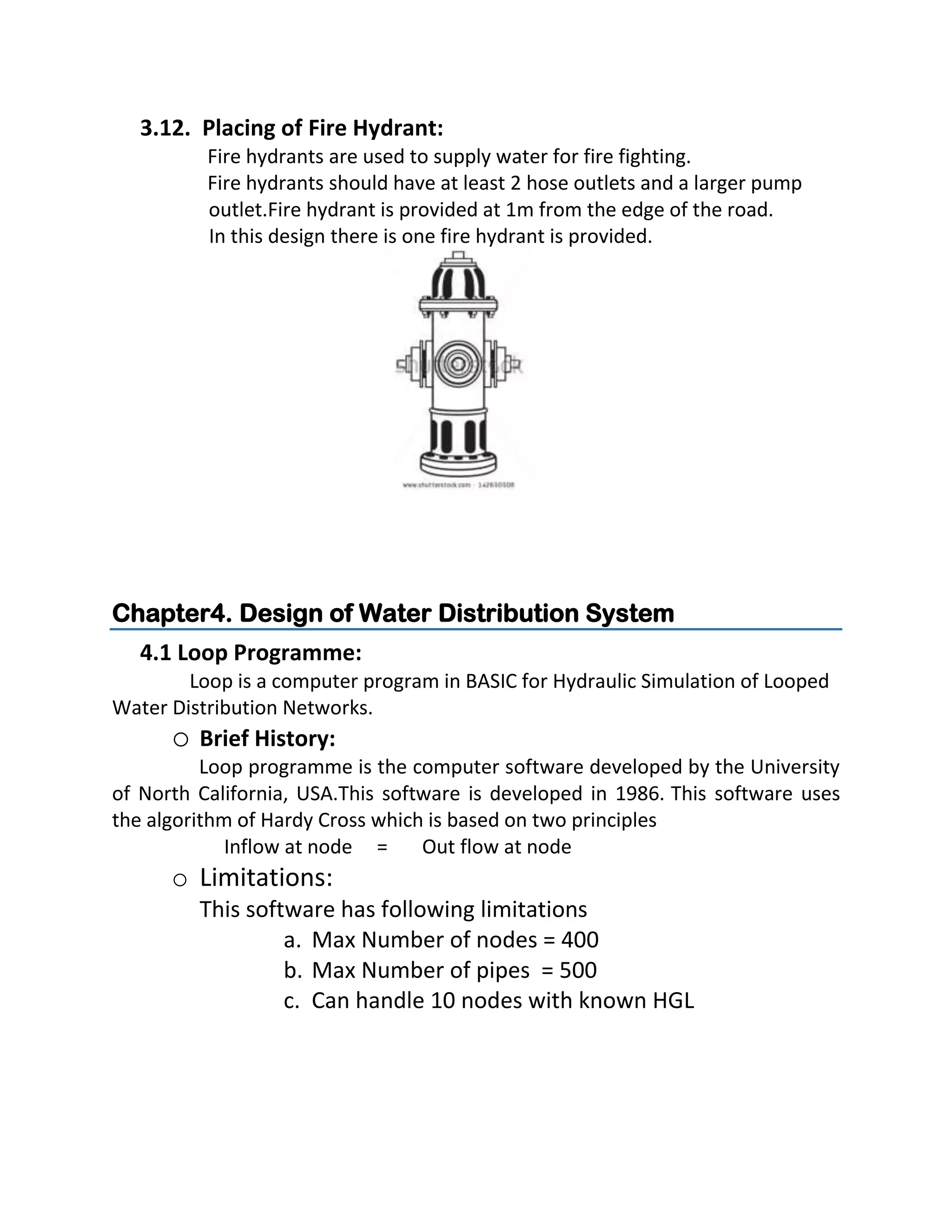 3.12. Placing of Fire Hydrant:
Fire hydrants are used to supply water for fire fighting.
Fire hydrants should have at least 2 hose outlets and a larger pump
outlet.Fire hydrant is provided at 1m from the edge of the road.
In this design there is one fire hydrant is provided.
Chapter4. Design of Water Distribution System
4.1 Loop Programme:
Loop is a computer program in BASIC for Hydraulic Simulation of Looped
Water Distribution Networks.
o Brief History:
Loop programme is the computer software developed by the University
of North California, USA.This software is developed in 1986. This software uses
the algorithm of Hardy Cross which is based on two principles
Inflow at node = Out flow at node
o Limitations:
This software has following limitations
a. Max Number of nodes = 400
b. Max Number of pipes = 500
c. Can handle 10 nodes with known HGL
 