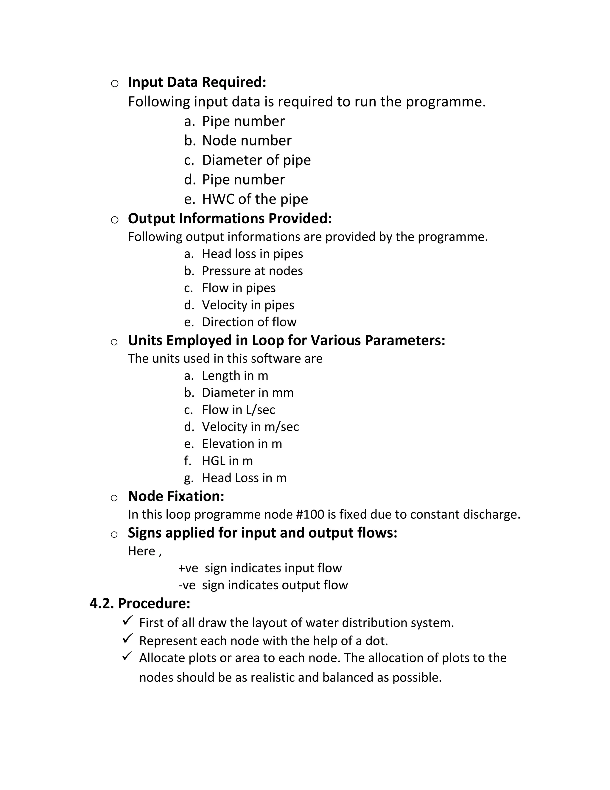 o Input Data Required:
Following input data is required to run the programme.
a. Pipe number
b. Node number
c. Diameter of pipe
d. Pipe number
e. HWC of the pipe
o Output Informations Provided:
Following output informations are provided by the programme.
a. Head loss in pipes
b. Pressure at nodes
c. Flow in pipes
d. Velocity in pipes
e. Direction of flow
o Units Employed in Loop for Various Parameters:
The units used in this software are
a. Length in m
b. Diameter in mm
c. Flow in L/sec
d. Velocity in m/sec
e. Elevation in m
f. HGL in m
g. Head Loss in m
o Node Fixation:
In this loop programme node #100 is fixed due to constant discharge.
o Signs applied for input and output flows:
Here ,
+ve sign indicates input flow
-ve sign indicates output flow
4.2. Procedure:
 First of all draw the layout of water distribution system.
 Represent each node with the help of a dot.
 Allocate plots or area to each node. The allocation of plots to the
nodes should be as realistic and balanced as possible.
 
