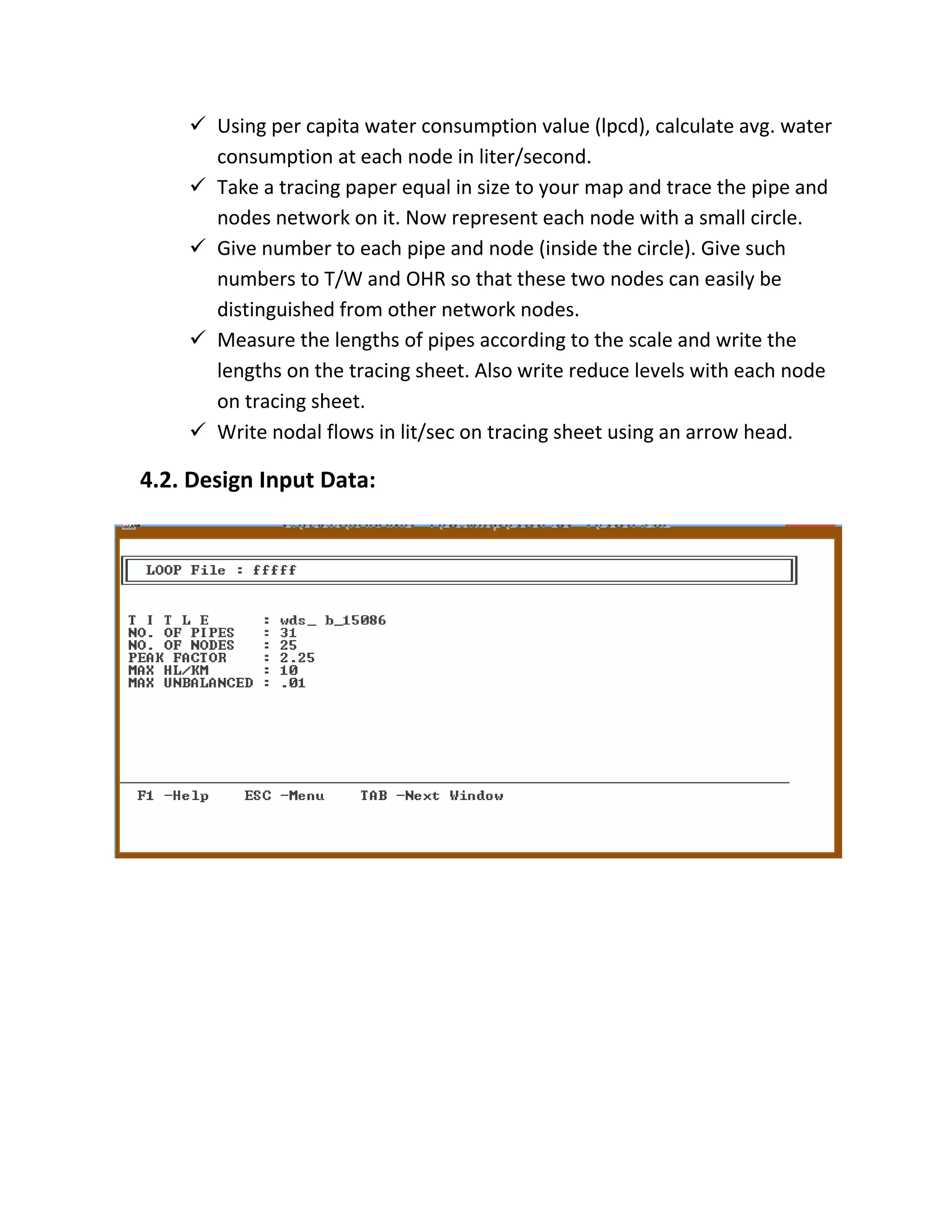  Using per capita water consumption value (lpcd), calculate avg. water
consumption at each node in liter/second.
 Take a tracing paper equal in size to your map and trace the pipe and
nodes network on it. Now represent each node with a small circle.
 Give number to each pipe and node (inside the circle). Give such
numbers to T/W and OHR so that these two nodes can easily be
distinguished from other network nodes.
 Measure the lengths of pipes according to the scale and write the
lengths on the tracing sheet. Also write reduce levels with each node
on tracing sheet.
 Write nodal flows in lit/sec on tracing sheet using an arrow head.
4.2. Design Input Data:
 