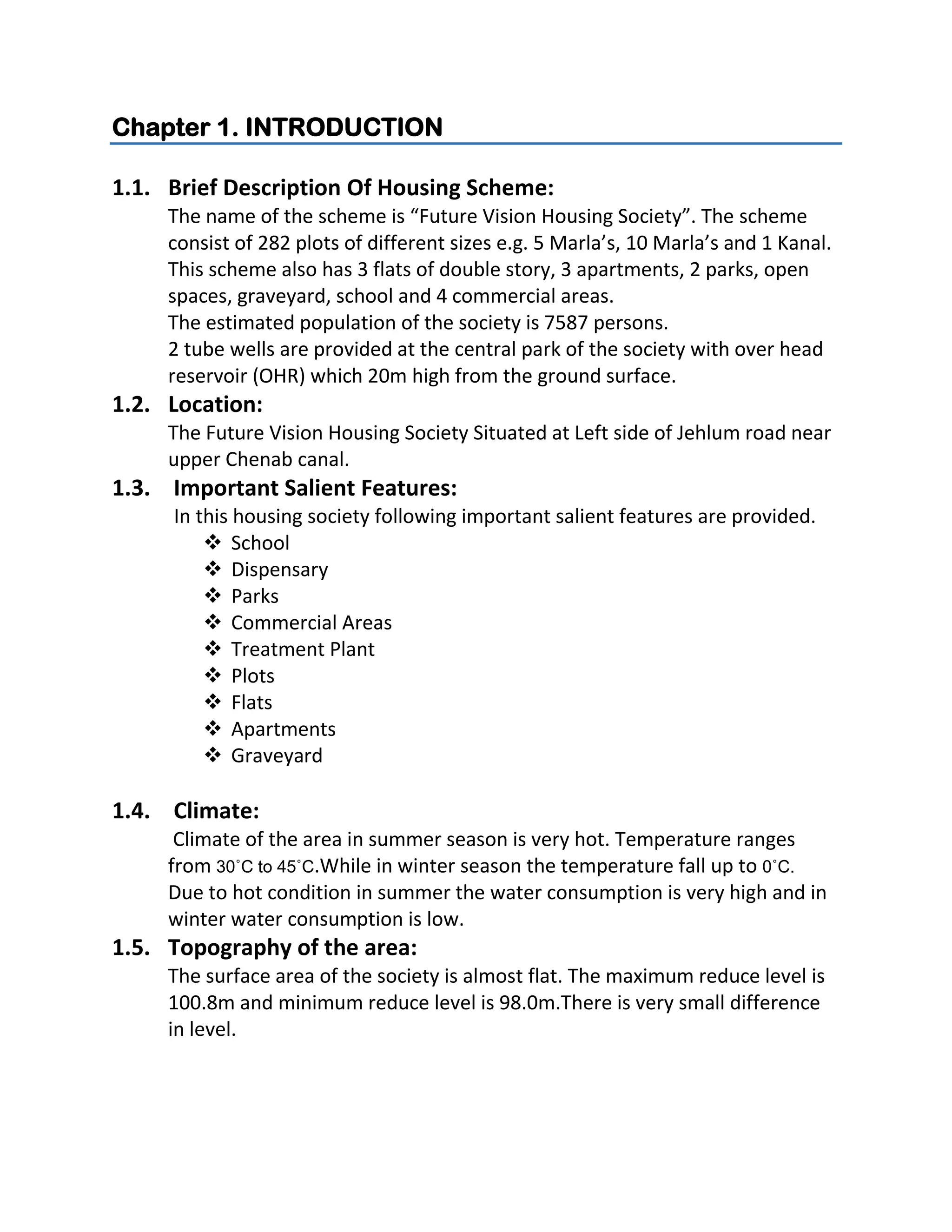 Chapter 1. INTRODUCTION
1.1. Brief Description Of Housing Scheme:
The name of the scheme is “Future Vision Housing Society”. The scheme
consist of 282 plots of different sizes e.g. 5 Marla’s, 10 Marla’s and 1 Kanal.
This scheme also has 3 flats of double story, 3 apartments, 2 parks, open
spaces, graveyard, school and 4 commercial areas.
The estimated population of the society is 7587 persons.
2 tube wells are provided at the central park of the society with over head
reservoir (OHR) which 20m high from the ground surface.
1.2. Location:
The Future Vision Housing Society Situated at Left side of Jehlum road near
upper Chenab canal.
1.3. Important Salient Features:
In this housing society following important salient features are provided.
 School
 Dispensary
 Parks
 Commercial Areas
 Treatment Plant
 Plots
 Flats
 Apartments
 Graveyard
1.4. Climate:
Climate of the area in summer season is very hot. Temperature ranges
from 30˚C to 45˚C.While in winter season the temperature fall up to 0˚C.
Due to hot condition in summer the water consumption is very high and in
winter water consumption is low.
1.5. Topography of the area:
The surface area of the society is almost flat. The maximum reduce level is
100.8m and minimum reduce level is 98.0m.There is very small difference
in level.
 