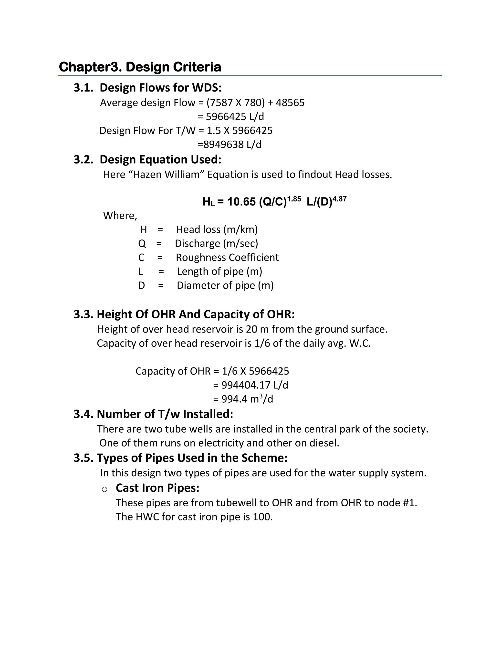Chapter3. Design Criteria
3.1. Design Flows for WDS:
Average design Flow = (7587 X 780) + 48565
= 5966425 L/d
Design Flow For T/W = 1.5 X 5966425
=8949638 L/d
3.2. Design Equation Used:
Here “Hazen William” Equation is used to findout Head losses.
HL = 10.65 (Q/C)1.85
L/(D)4.87
Where,
H = Head loss (m/km)
Q = Discharge (m/sec)
C = Roughness Coefficient
L = Length of pipe (m)
D = Diameter of pipe (m)
3.3. Height Of OHR And Capacity of OHR:
Height of over head reservoir is 20 m from the ground surface.
Capacity of over head reservoir is 1/6 of the daily avg. W.C.
Capacity of OHR = 1/6 X 5966425
= 994404.17 L/d
= 994.4 m3
/d
3.4. Number of T/w Installed:
There are two tube wells are installed in the central park of the society.
One of them runs on electricity and other on diesel.
3.5. Types of Pipes Used in the Scheme:
In this design two types of pipes are used for the water supply system.
o Cast Iron Pipes:
These pipes are from tubewell to OHR and from OHR to node #1.
The HWC for cast iron pipe is 100.
 