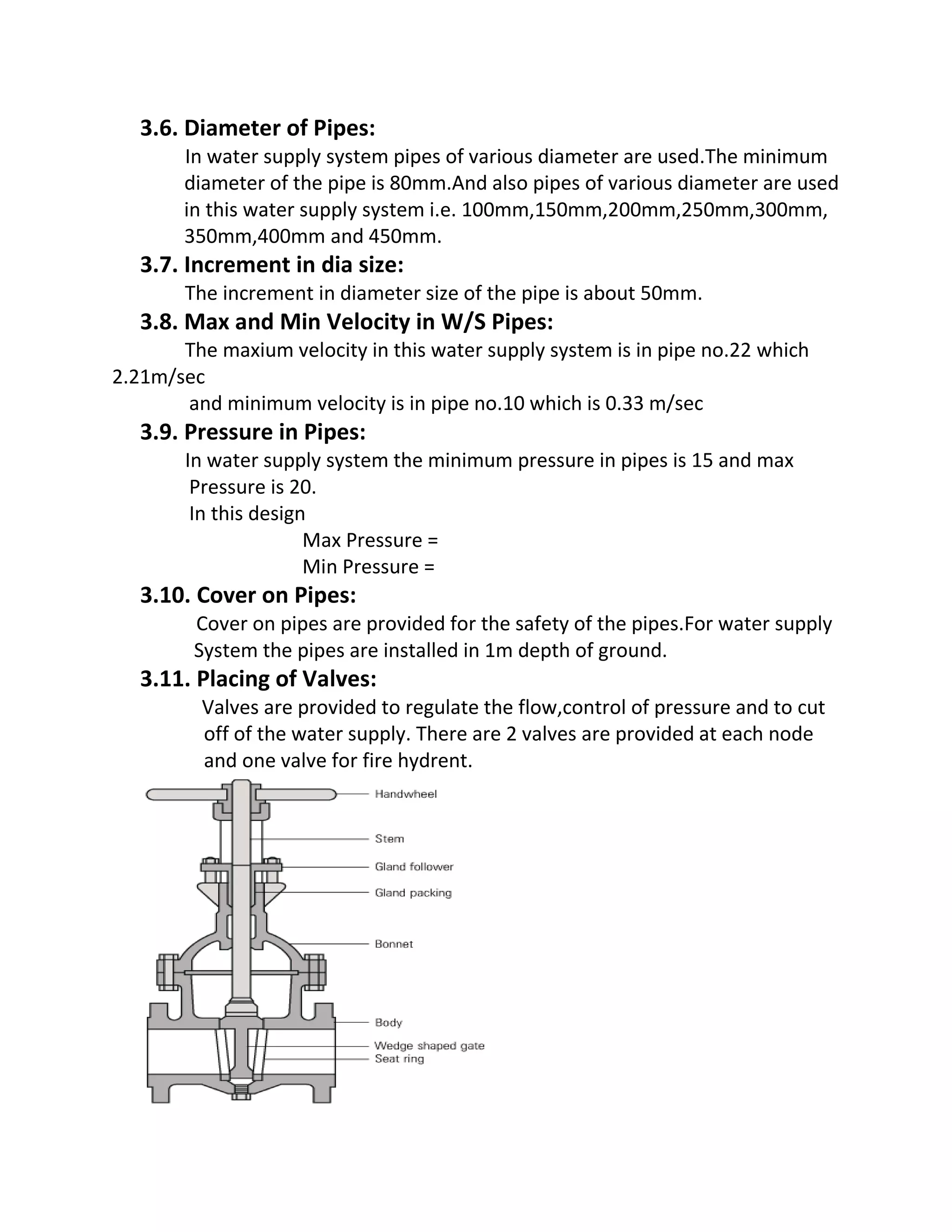 3.6. Diameter of Pipes:
In water supply system pipes of various diameter are used.The minimum
diameter of the pipe is 80mm.And also pipes of various diameter are used
in this water supply system i.e. 100mm,150mm,200mm,250mm,300mm,
350mm,400mm and 450mm.
3.7. Increment in dia size:
The increment in diameter size of the pipe is about 50mm.
3.8. Max and Min Velocity in W/S Pipes:
The maxium velocity in this water supply system is in pipe no.22 which
2.21m/sec
and minimum velocity is in pipe no.10 which is 0.33 m/sec
3.9. Pressure in Pipes:
In water supply system the minimum pressure in pipes is 15 and max
Pressure is 20.
In this design
Max Pressure =
Min Pressure =
3.10. Cover on Pipes:
Cover on pipes are provided for the safety of the pipes.For water supply
System the pipes are installed in 1m depth of ground.
3.11. Placing of Valves:
Valves are provided to regulate the flow,control of pressure and to cut
off of the water supply. There are 2 valves are provided at each node
and one valve for fire hydrent.
 