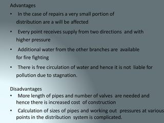 Advantages
• In the case of repairs a very small portion of
distribution are a will be affected
• Every point receives supply from two directions and with
higher pressure
• Additional water from the other branches are available
for fire fighting
• There is free circulation of water and hence it is not liable for
pollution due to stagnation.
Disadvantages
• More length of pipes and number of valves are needed and
hence there is increased cost of construction
• Calculation of sizes of pipes and working out pressures at various
points in the distribution system is complicated.
 