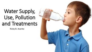 Ricky B. Acanto
Water Supply,
Use, Pollution
and Treatments
 